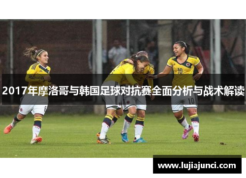 2017年摩洛哥与韩国足球对抗赛全面分析与战术解读